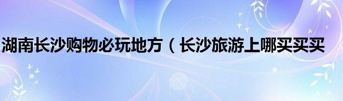 湖南长沙购物必玩地方(长沙旅游上哪买买买
