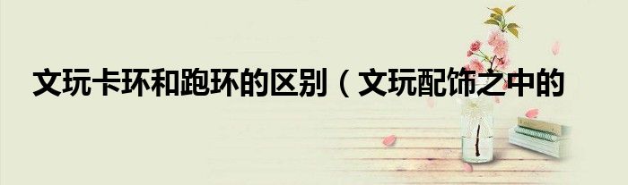 文玩卡环和跑环的区别(文玩配饰之中的