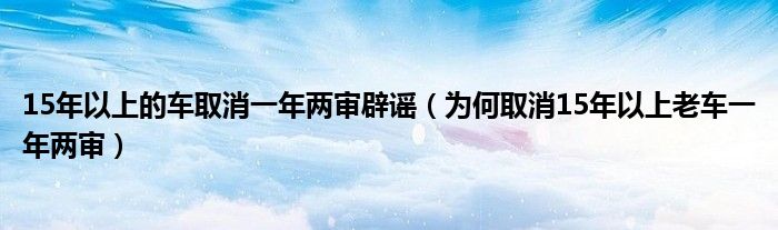 15年以上的车取消一年两审辟谣(为何取消15年以上老车一年两审)