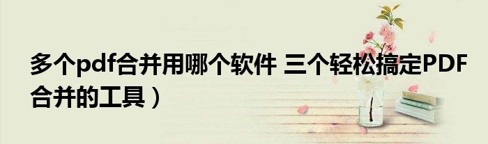 多个pdf合并用哪个软件 三个轻松搞定PDF合并的工具)
