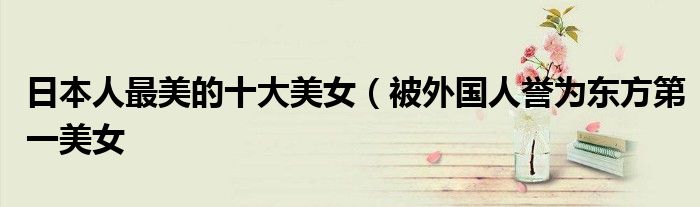 日本人最美的十大美女(被外国人誉为东方第一美女