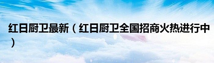 红日厨卫最新(红日厨卫全国招商火热进行中)