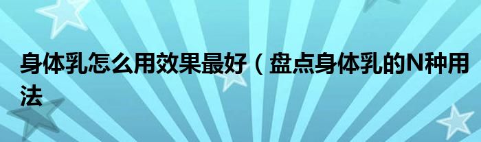 身体乳怎么用效果最好(盘点身体乳的N种用法