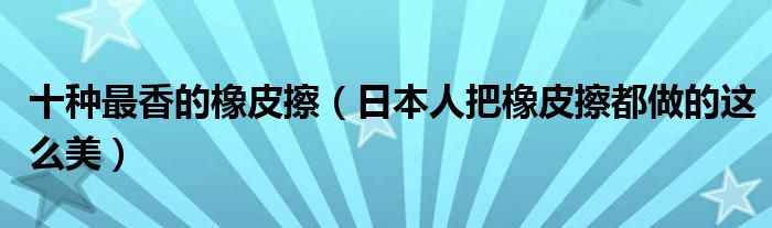 十种最香的橡皮擦(日本人把橡皮擦都做的这么美)