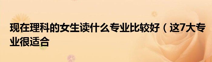现在理科的女生读什么专业比较好(这7大专业很适合