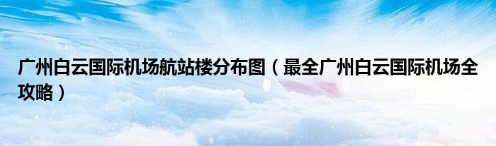 广州白云国际机场航站楼分布图(最全广州白云国际机场全攻略)