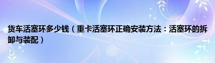 货车活塞环多少钱(重卡活塞环正确安装方法:活塞环的拆卸与装配)