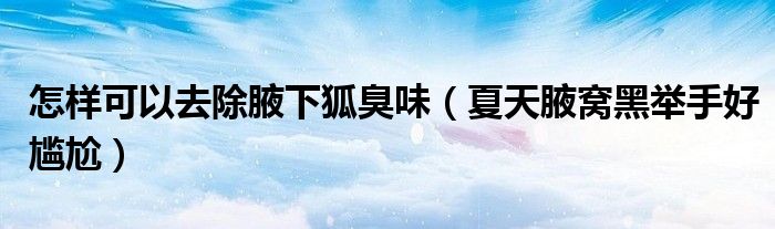 怎样可以去除腋下狐臭味(夏天腋窝黑举手好尴尬)