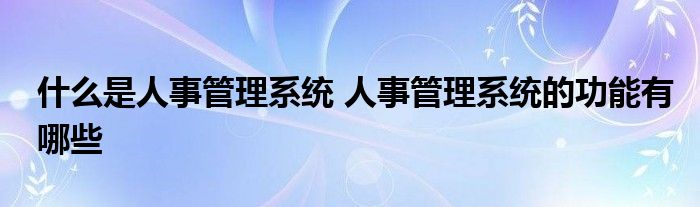 什么是人事管理系统 人事管理系统的功能有哪些