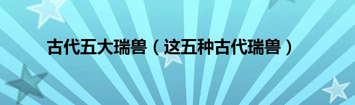 古代五大瑞兽(这五种古代瑞兽)