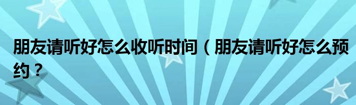 朋友请听好怎么收听时间(朋友请听好怎么预约?