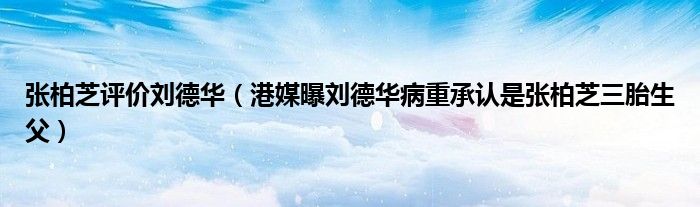 张柏芝评价刘德华(港媒曝刘德华病重承认是张柏芝三胎生父)