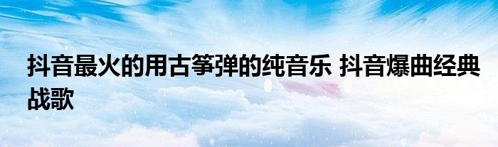 抖音最火的用古筝弹的纯音乐 抖音爆曲经典战歌
