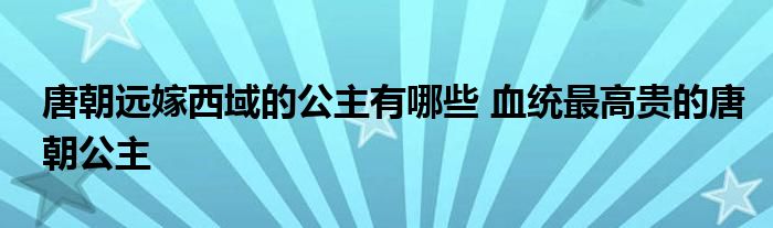 唐朝远嫁西域的公主有哪些 血统最高贵的唐朝公主