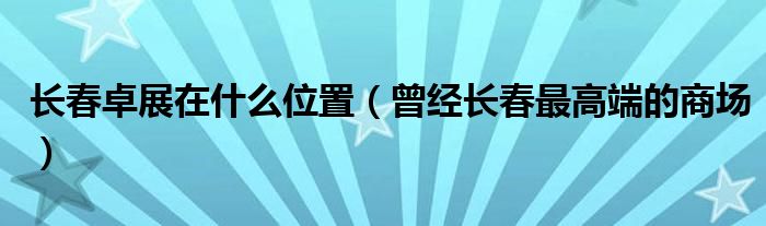 长春卓展在什么位置(曾经长春最高端的商场)