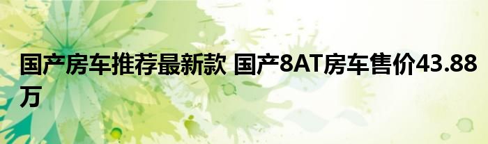 国产房车推荐最新款 国产8AT房车售价43.88万