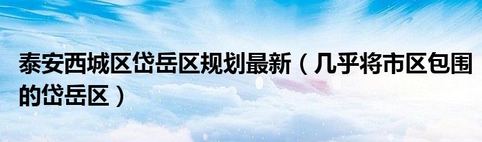 泰安西城区岱岳区规划最新(几乎将市区包围的岱岳区)