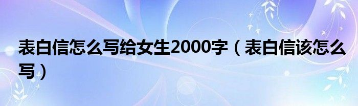 表白信怎么写给女生2000字(表白信该怎么写)