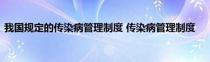 我国规定的传染病管理制度 传染病管理制度