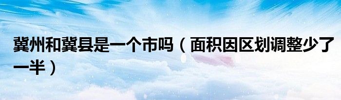 冀州和冀县是一个市吗(面积因区划调整少了一半)