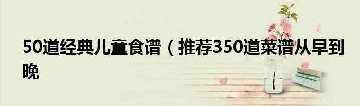 50道经典儿童食谱(推荐350道菜谱从早到晚