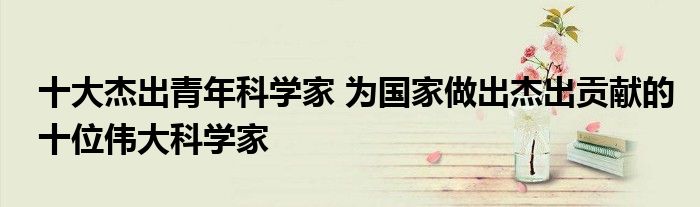十大杰出青年科学家 为国家做出杰出贡献的十位伟大科学家
