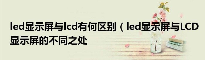 led显示屏与lcd有何区别(led显示屏与LCD显示屏的不同之处