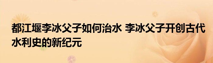都江堰李冰父子如何治水 李冰父子开创古代水利史的新纪元