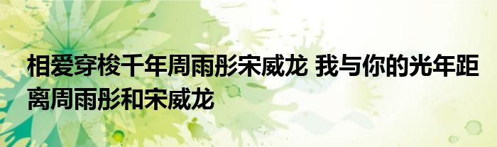 相爱穿梭千年周雨彤宋威龙 我与你的光年距离周雨彤和宋威龙