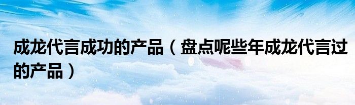 成龙代言成功的产品(盘点呢些年成龙代言过的产品)