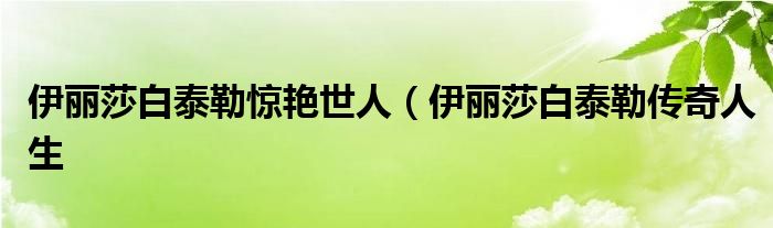 伊丽莎白泰勒惊艳世人(伊丽莎白泰勒传奇人生
