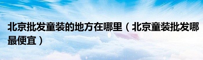 北京批发童装的地方在哪里(北京童装批发哪最便宜)