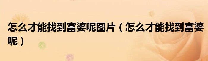 怎么才能找到富婆呢图片(怎么才能找到富婆呢)
