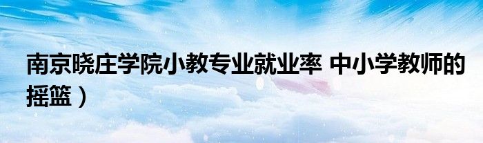 南京晓庄学院小教专业就业率 中小学教师的摇篮)