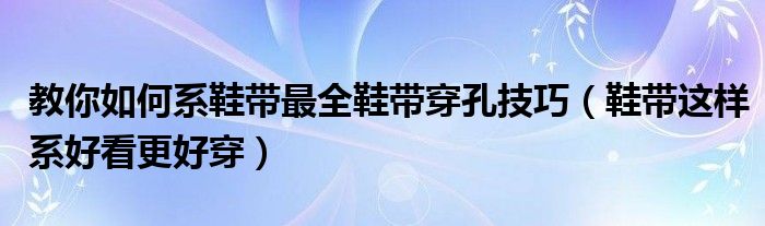 教你如何系鞋带最全鞋带穿孔技巧(鞋带这样系好看更好穿)