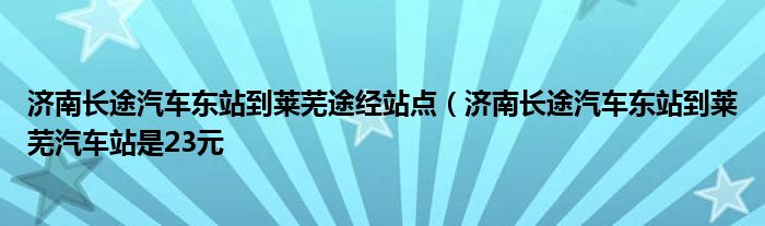 济南长途汽车东站到莱芜途经站点(济南长途汽车东站到莱芜汽车站是23元