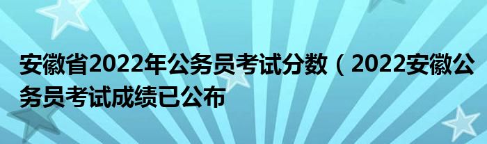 安徽省2022年公务员考试分数(2022安徽公务员考试成绩已公布