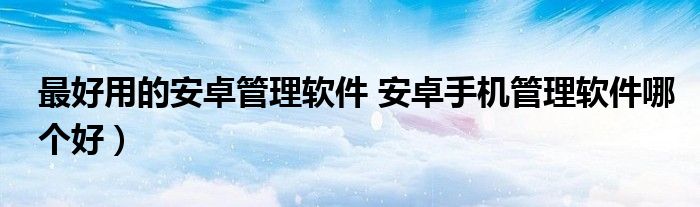 最好用的安卓管理软件 安卓手机管理软件哪个好)