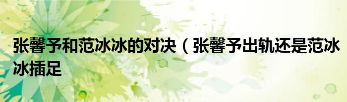 张馨予和范冰冰的对决(张馨予出轨还是范冰冰插足