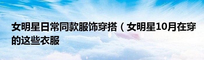 女明星日常同款服饰穿搭(女明星10月在穿的这些衣服
