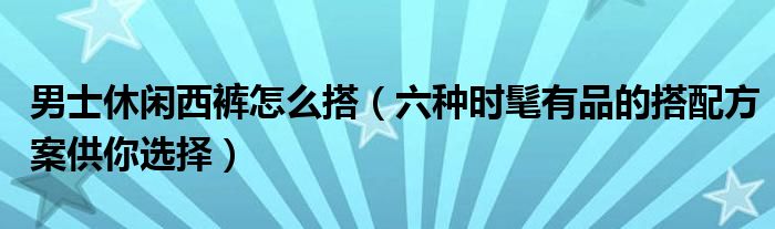男士休闲西裤怎么搭(六种时髦有品的搭配方案供你选择)