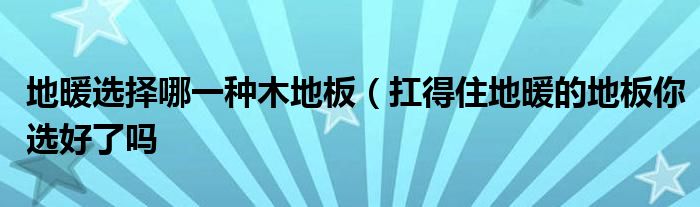 地暖选择哪一种木地板(扛得住地暖的地板你选好了吗