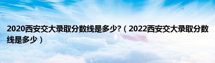 2020西安交大录取分数线是多少?(2022西安交大录取分数线是多少)
