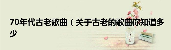 70年代古老歌曲(关于古老的歌曲你知道多少