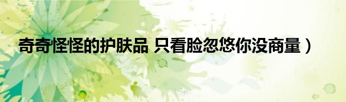 奇奇怪怪的护肤品 只看脸忽悠你没商量)
