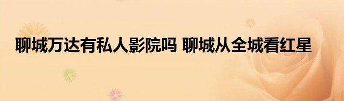 聊城万达有私人影院吗 聊城从全城看红星