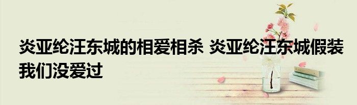 炎亚纶汪东城的相爱相杀 炎亚纶汪东城假装我们没爱过