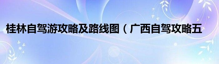 桂林自驾游攻略及路线图(广西自驾攻略五