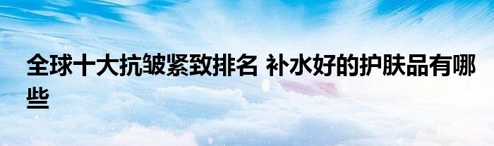 全球十大抗皱紧致排名 补水好的护肤品有哪些