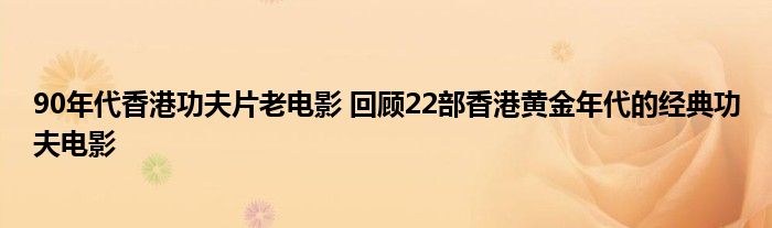 90年代香港功夫片老电影 回顾22部香港黄金年代的经典功夫电影